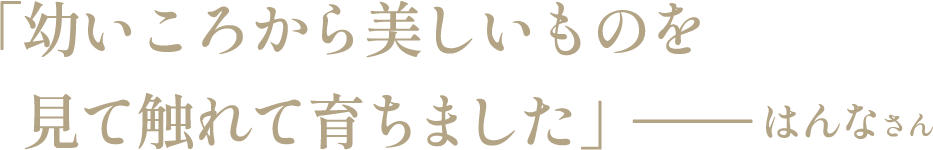 「幼いころから美しいものを見て触れて育ちました」―― はんなさん